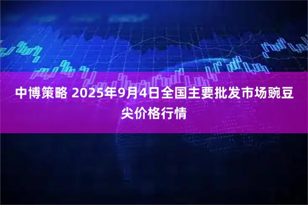 中博策略 2025年9月4日全国主要批发市场豌豆尖价格行情