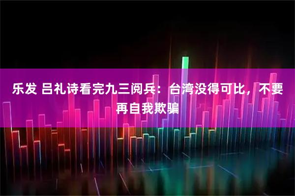 乐发 吕礼诗看完九三阅兵：台湾没得可比，不要再自我欺骗
