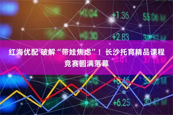 红海优配 破解“带娃焦虑”！长沙托育精品课程竞赛圆满落幕