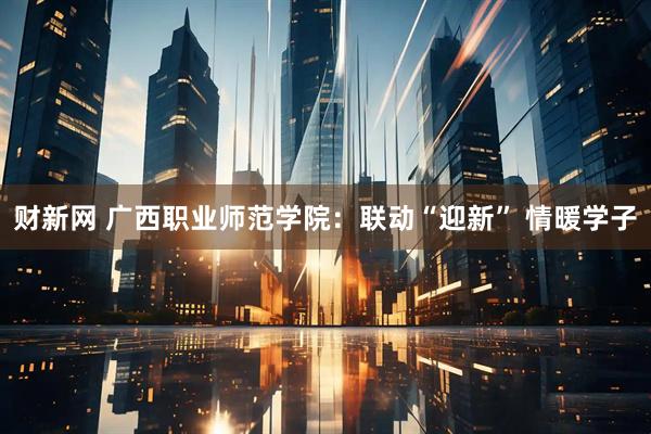 财新网 广西职业师范学院：联动“迎新” 情暖学子