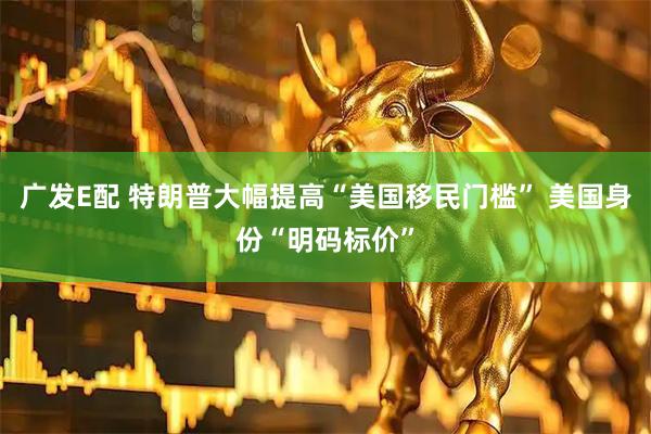 广发E配 特朗普大幅提高“美国移民门槛” 美国身份“明码标价”