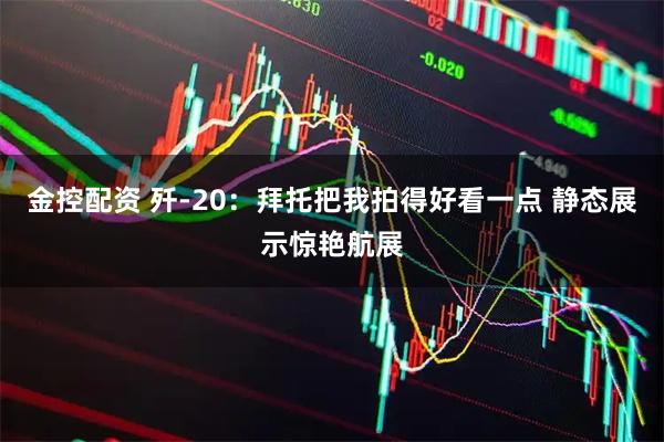 金控配资 歼-20：拜托把我拍得好看一点 静态展示惊艳航展
