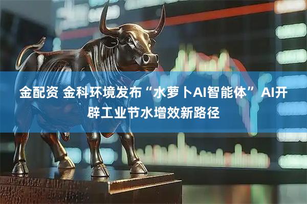 金配资 金科环境发布“水萝卜AI智能体” AI开辟工业节水增效新路径