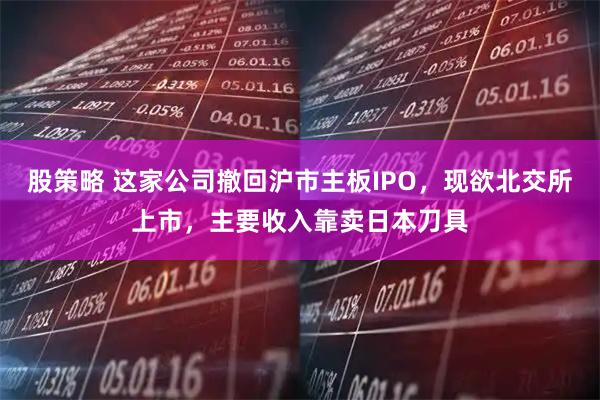 股策略 这家公司撤回沪市主板IPO，现欲北交所上市，主要收入靠卖日本刀具