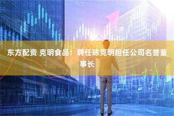 东方配资 克明食品：聘任陈克明担任公司名誉董事长