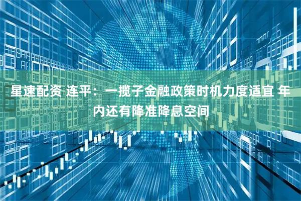 星速配资 连平：一揽子金融政策时机力度适宜 年内还有降准降息空间