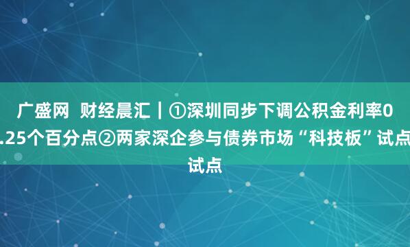 广盛网  财经晨汇｜①深圳同步下调公积金利率0.25个百分点②两家深企参与债券市场“科技板”试点