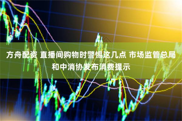 方舟配资 直播间购物时警惕这几点 市场监管总局和中消协发布消费提示