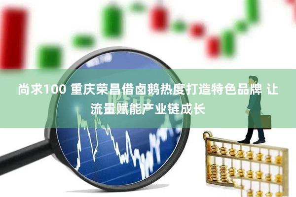 尚求100 重庆荣昌借卤鹅热度打造特色品牌 让流量赋能产业链成长