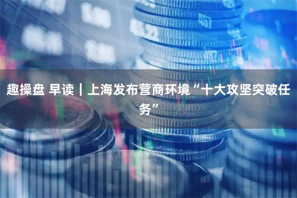 趣操盘 早读｜上海发布营商环境“十大攻坚突破任务”