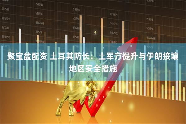 聚宝盆配资 土耳其防长：土军方提升与伊朗接壤地区安全措施