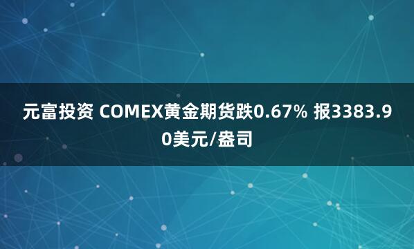 元富投资 COMEX黄金期货跌0.67% 报3383.90美元/盎司