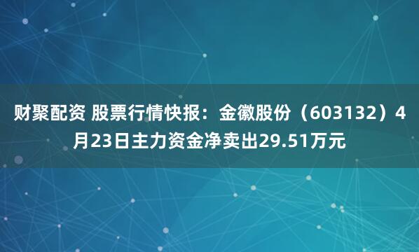 财聚配资 股票行情快报：金徽股份（603132）4月23日主力资金净卖出29.51万元