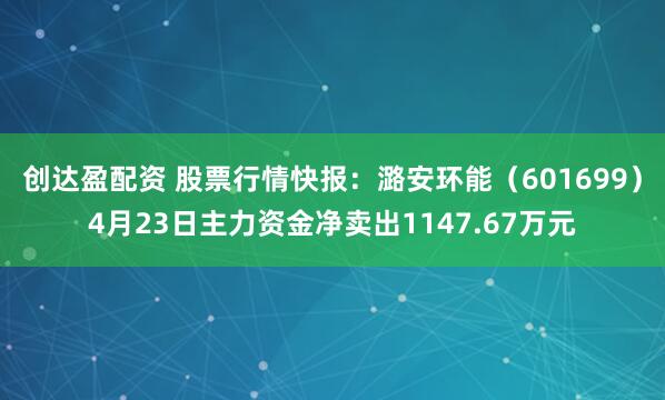 创达盈配资 股票行情快报：潞安环能（601699）4月23日主力资金净卖出1147.67万元