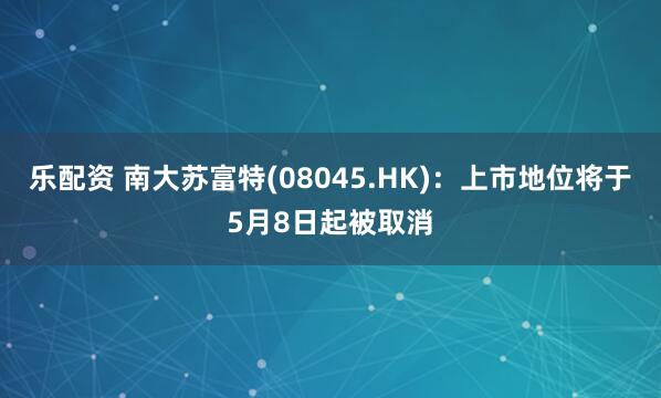乐配资 南大苏富特(08045.HK)：上市地位将于5月8日起被取消