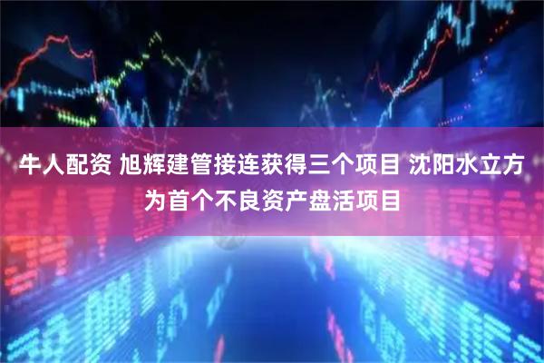 牛人配资 旭辉建管接连获得三个项目 沈阳水立方为首个不良资产盘活项目
