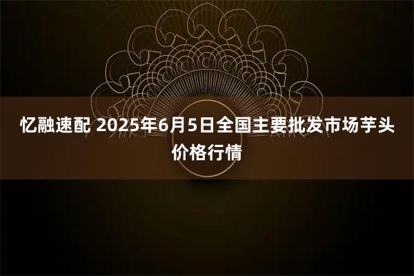 忆融速配 2025年6月5日全国主要批发市场芋头价格行情