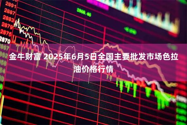 金牛财富 2025年6月5日全国主要批发市场色拉油价格行情