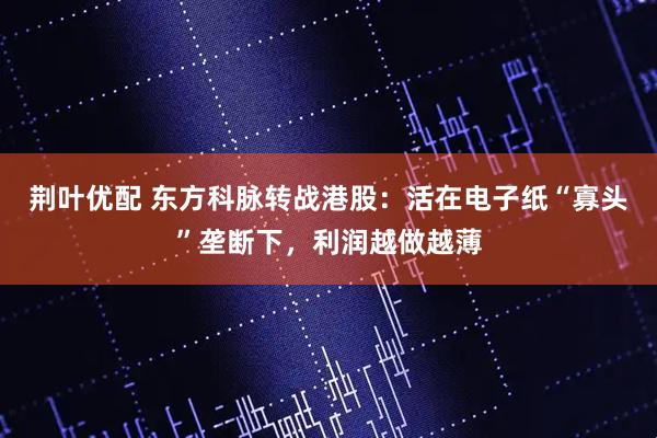 荆叶优配 东方科脉转战港股：活在电子纸“寡头”垄断下，利润越做越薄