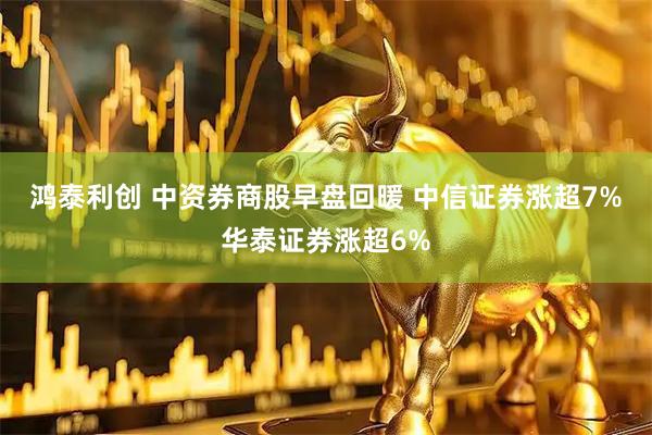 鸿泰利创 中资券商股早盘回暖 中信证券涨超7%华泰证券涨超6%