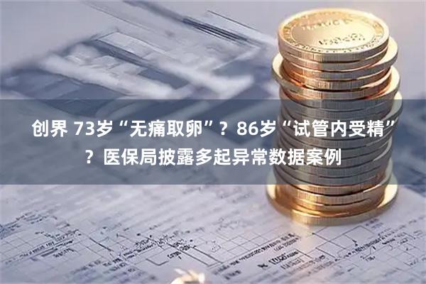 创界 73岁“无痛取卵”？86岁“试管内受精”？医保局披露多起异常数据案例