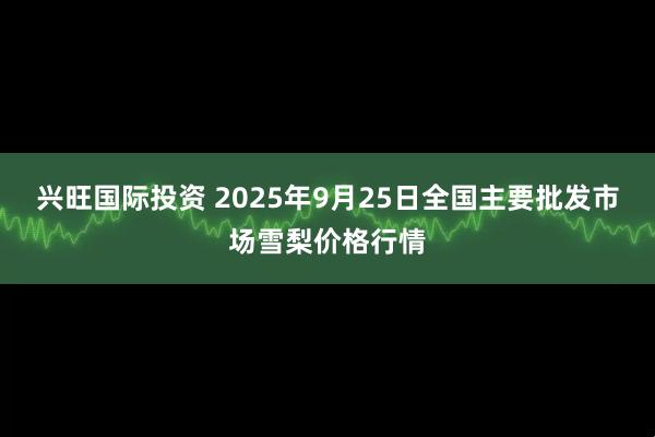 兴旺国际投资 2025年9月25日全国主要批发市场雪梨价格行情