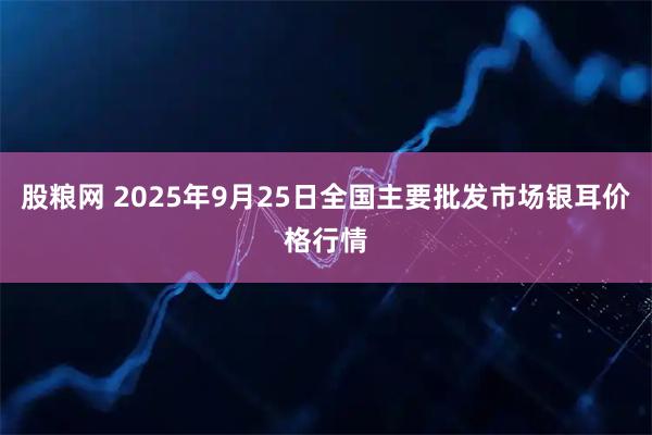 股粮网 2025年9月25日全国主要批发市场银耳价格行情