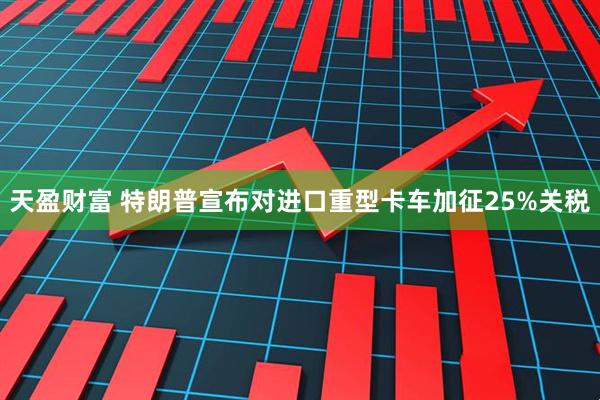 天盈财富 特朗普宣布对进口重型卡车加征25%关税