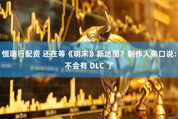 恒瑞行配资 还在等《明末》新地图？制作人亲口说：不会有 DLC 了