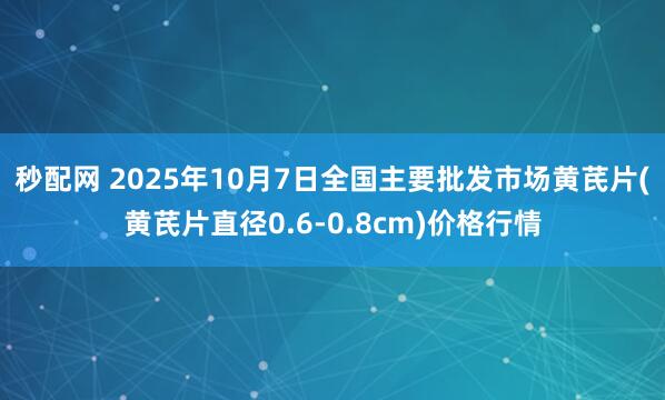 秒配网 2025年10月7日全国主要批发市场黄芪片(黄芪片直径0.6-0.8cm)价格行情