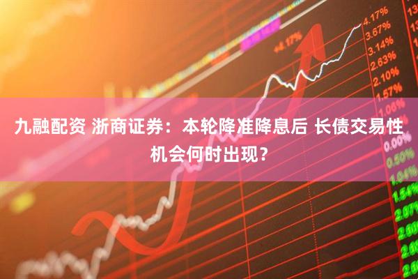 九融配资 浙商证券：本轮降准降息后 长债交易性机会何时出现？