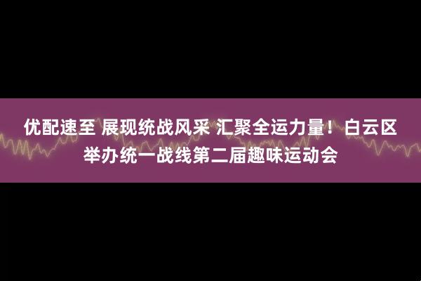 优配速至 展现统战风采 汇聚全运力量！白云区举办统一战线第二届趣味运动会