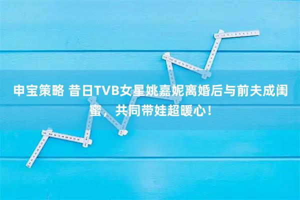 申宝策略 昔日TVB女星姚嘉妮离婚后与前夫成闺蜜，共同带娃超暖心！