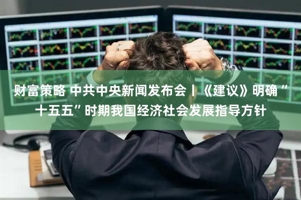 财富策略 中共中央新闻发布会丨《建议》明确“十五五”时期我国经济社会发展指导方针