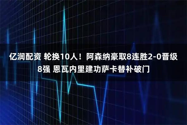 亿润配资 轮换10人！阿森纳豪取8连胜2-0晋级8强 恩瓦内里建功萨卡替补破门