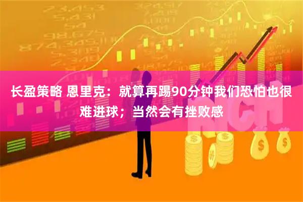 长盈策略 恩里克：就算再踢90分钟我们恐怕也很难进球；当然会有挫败感