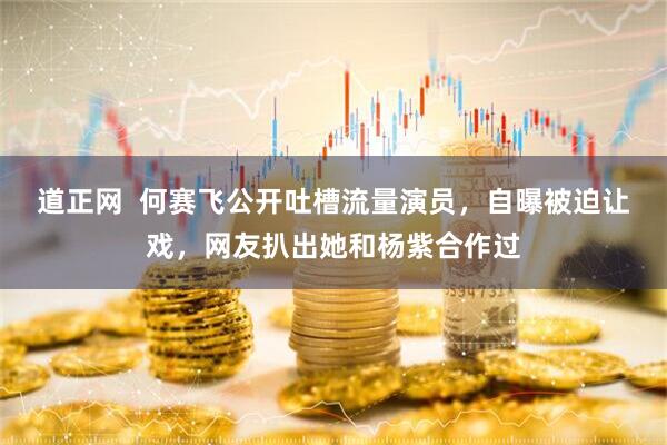 道正网  何赛飞公开吐槽流量演员，自曝被迫让戏，网友扒出她和杨紫合作过