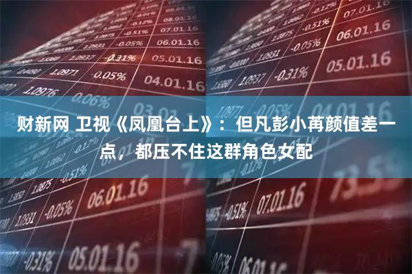 财新网 卫视《凤凰台上》：但凡彭小苒颜值差一点，都压不住这群角色女配