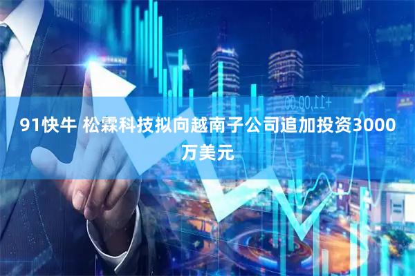 91快牛 松霖科技拟向越南子公司追加投资3000万美元
