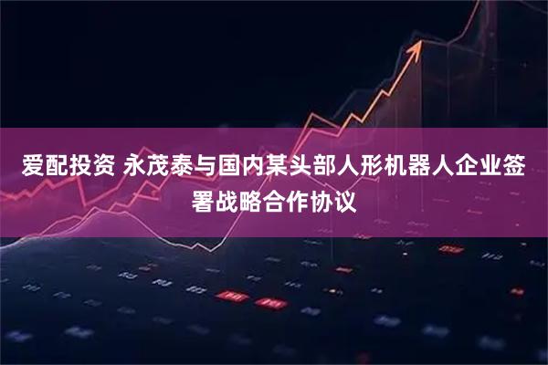 爱配投资 永茂泰与国内某头部人形机器人企业签署战略合作协议