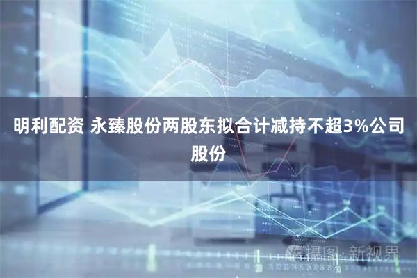 明利配资 永臻股份两股东拟合计减持不超3%公司股份
