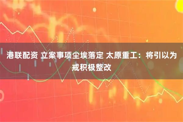 港联配资 立案事项尘埃落定 太原重工：将引以为戒积极整改
