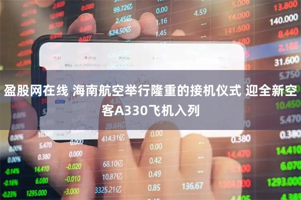 盈股网在线 海南航空举行隆重的接机仪式 迎全新空客A330飞机入列
