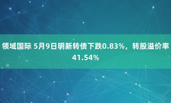 领域国际 5月9日明新转债下跌0.83%，转股溢价率41.54%