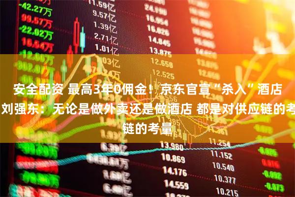 安全配资 最高3年0佣金！京东官宣“杀入”酒店业 刘强东：无论是做外卖还是做酒店 都是对供应链的考量