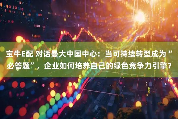 宝牛E配 对话曼大中国中心：当可持续转型成为“必答题”，企业如何培养自己的绿色竞争力引擎？