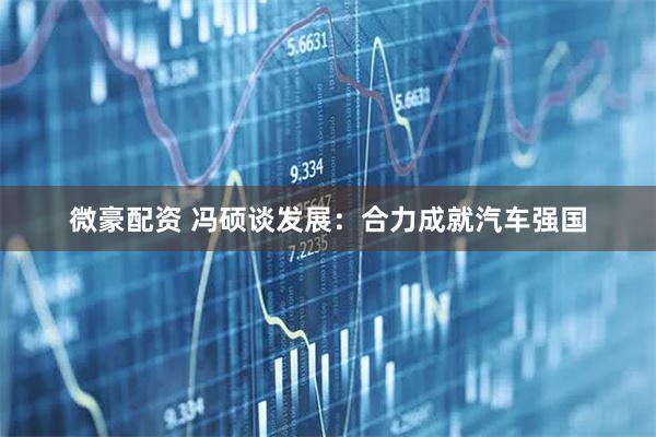 微豪配资 冯硕谈发展：合力成就汽车强国