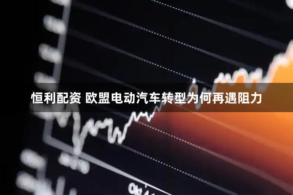 恒利配资 欧盟电动汽车转型为何再遇阻力