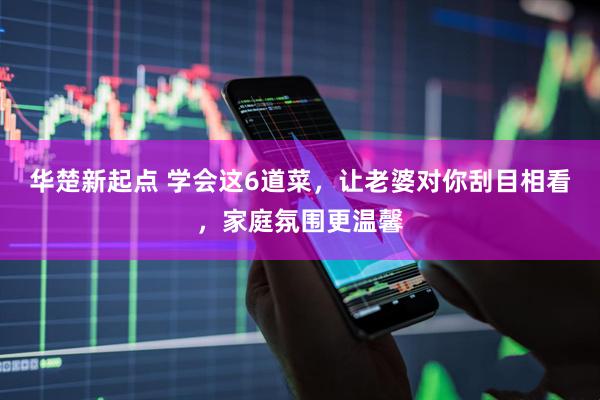 华楚新起点 学会这6道菜，让老婆对你刮目相看，家庭氛围更温馨