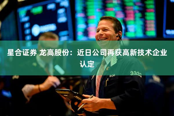 星合证券 龙高股份：近日公司再获高新技术企业认定